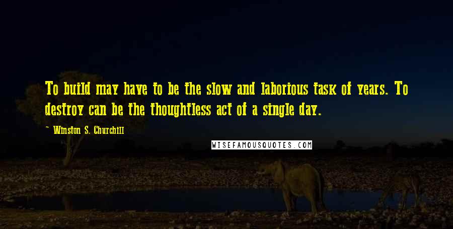 Winston S. Churchill Quotes: To build may have to be the slow and laborious task of years. To destroy can be the thoughtless act of a single day.