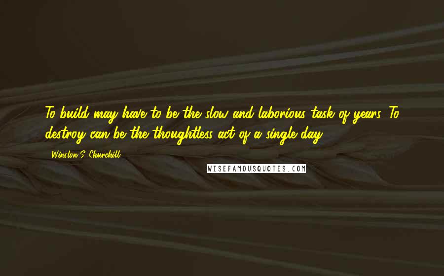 Winston S. Churchill Quotes: To build may have to be the slow and laborious task of years. To destroy can be the thoughtless act of a single day.