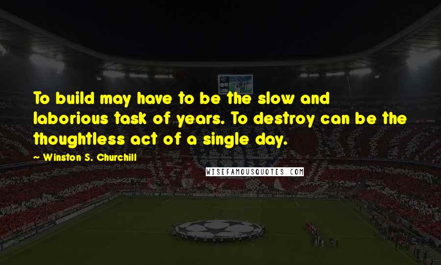 Winston S. Churchill Quotes: To build may have to be the slow and laborious task of years. To destroy can be the thoughtless act of a single day.