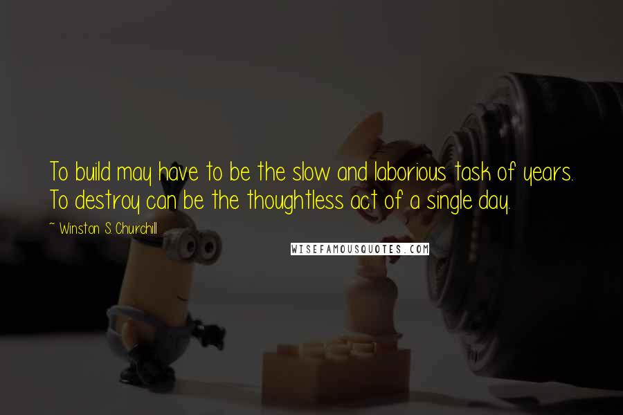 Winston S. Churchill Quotes: To build may have to be the slow and laborious task of years. To destroy can be the thoughtless act of a single day.