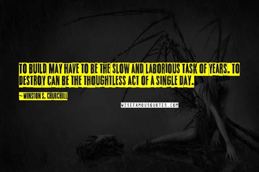 Winston S. Churchill Quotes: To build may have to be the slow and laborious task of years. To destroy can be the thoughtless act of a single day.