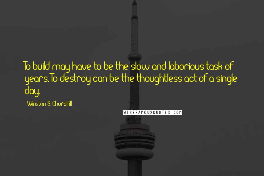 Winston S. Churchill Quotes: To build may have to be the slow and laborious task of years. To destroy can be the thoughtless act of a single day.