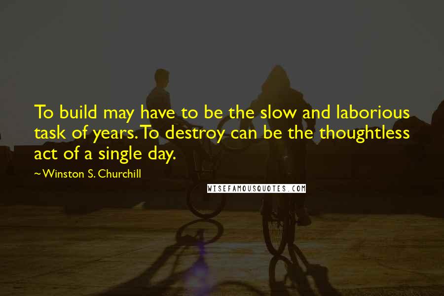 Winston S. Churchill Quotes: To build may have to be the slow and laborious task of years. To destroy can be the thoughtless act of a single day.