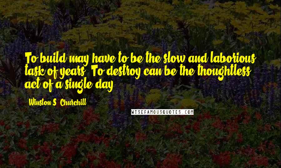 Winston S. Churchill Quotes: To build may have to be the slow and laborious task of years. To destroy can be the thoughtless act of a single day.