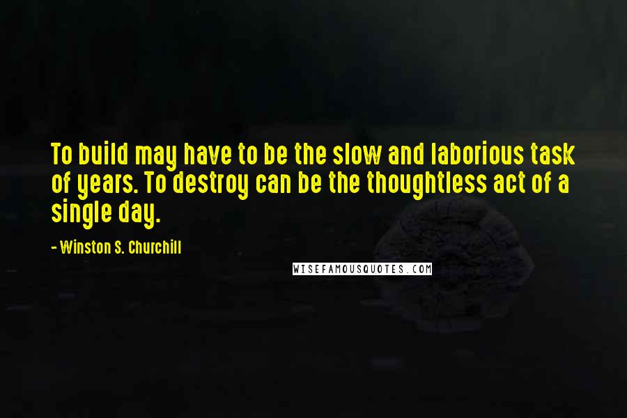 Winston S. Churchill Quotes: To build may have to be the slow and laborious task of years. To destroy can be the thoughtless act of a single day.