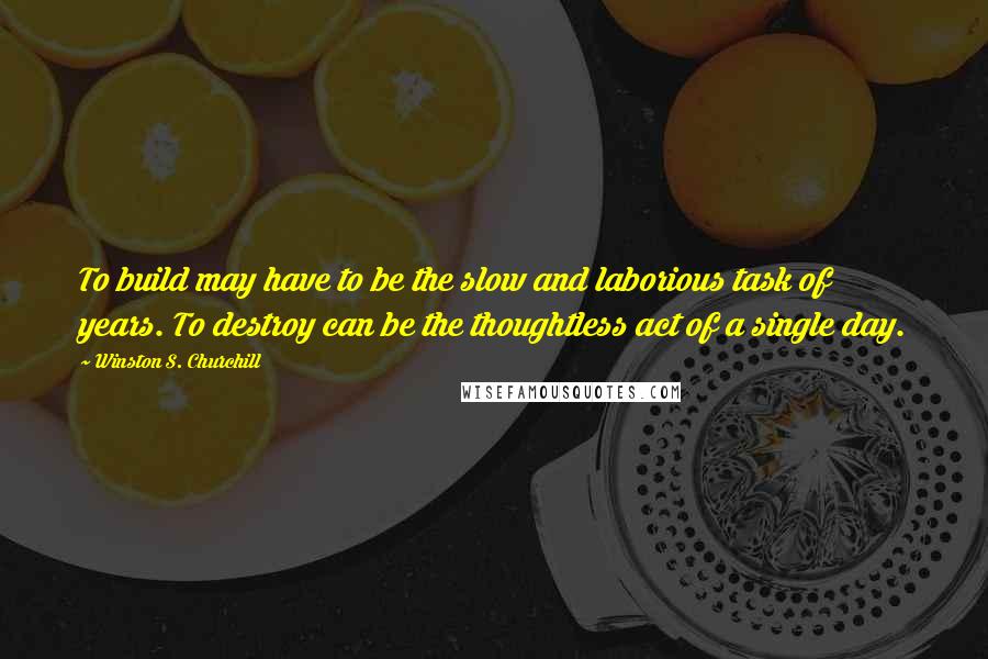 Winston S. Churchill Quotes: To build may have to be the slow and laborious task of years. To destroy can be the thoughtless act of a single day.