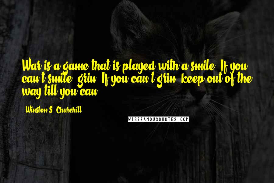 Winston S. Churchill Quotes: War is a game that is played with a smile. If you can't smile, grin. If you can't grin, keep out of the way till you can.