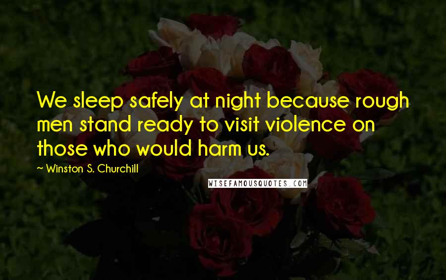 Winston S. Churchill Quotes: We sleep safely at night because rough men stand ready to visit violence on those who would harm us.