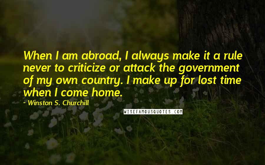 Winston S. Churchill Quotes: When I am abroad, I always make it a rule never to criticize or attack the government of my own country. I make up for lost time when I come home.