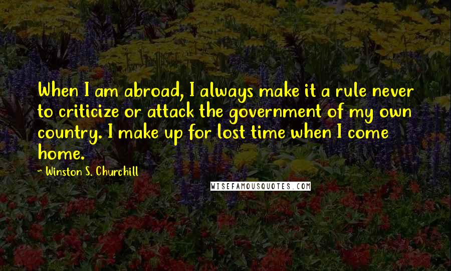Winston S. Churchill Quotes: When I am abroad, I always make it a rule never to criticize or attack the government of my own country. I make up for lost time when I come home.