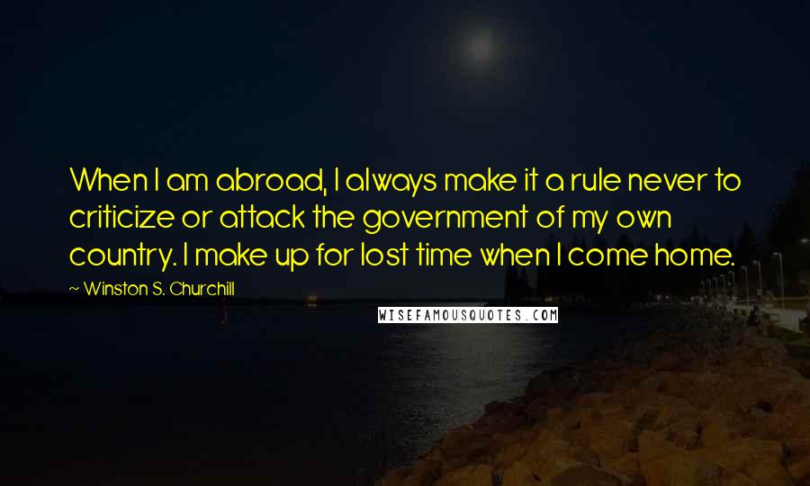 Winston S. Churchill Quotes: When I am abroad, I always make it a rule never to criticize or attack the government of my own country. I make up for lost time when I come home.