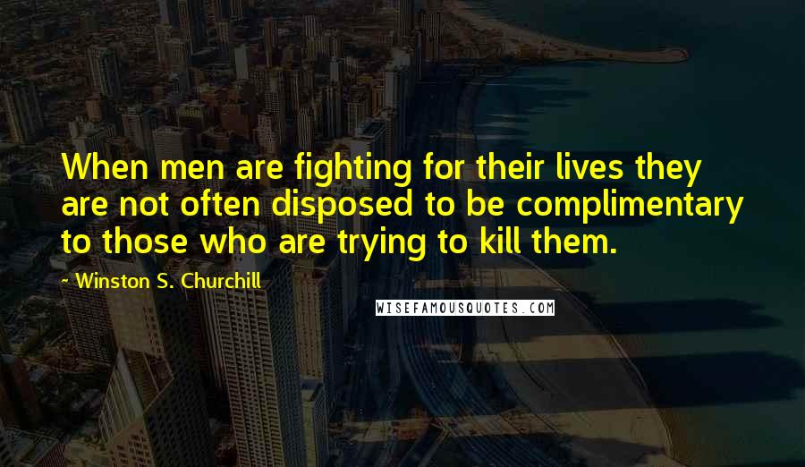 Winston S. Churchill Quotes: When men are fighting for their lives they are not often disposed to be complimentary to those who are trying to kill them.