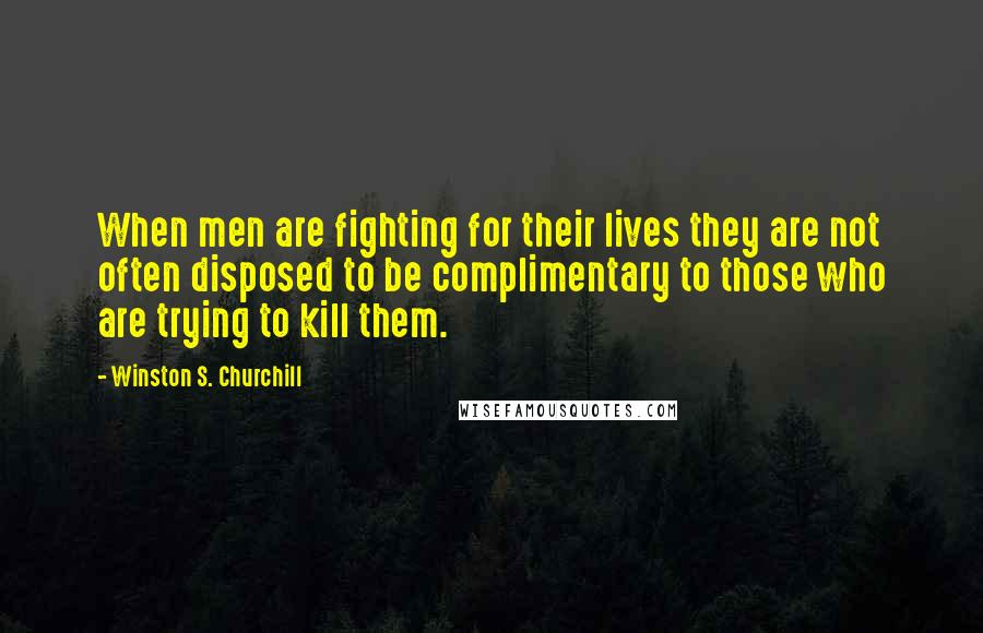Winston S. Churchill Quotes: When men are fighting for their lives they are not often disposed to be complimentary to those who are trying to kill them.