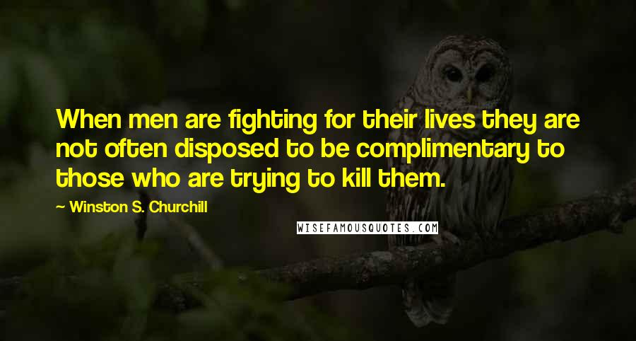 Winston S. Churchill Quotes: When men are fighting for their lives they are not often disposed to be complimentary to those who are trying to kill them.