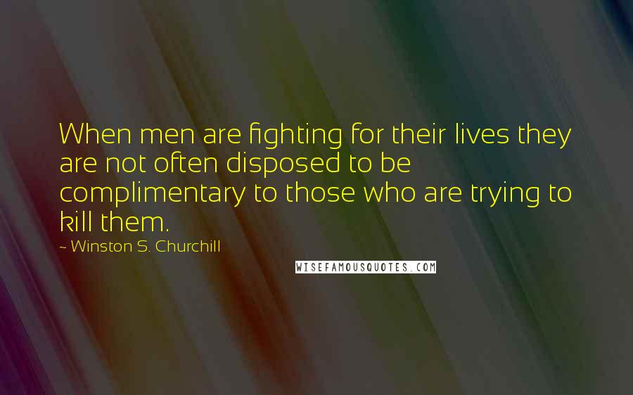 Winston S. Churchill Quotes: When men are fighting for their lives they are not often disposed to be complimentary to those who are trying to kill them.
