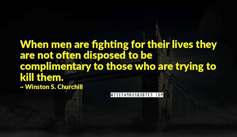 Winston S. Churchill Quotes: When men are fighting for their lives they are not often disposed to be complimentary to those who are trying to kill them.