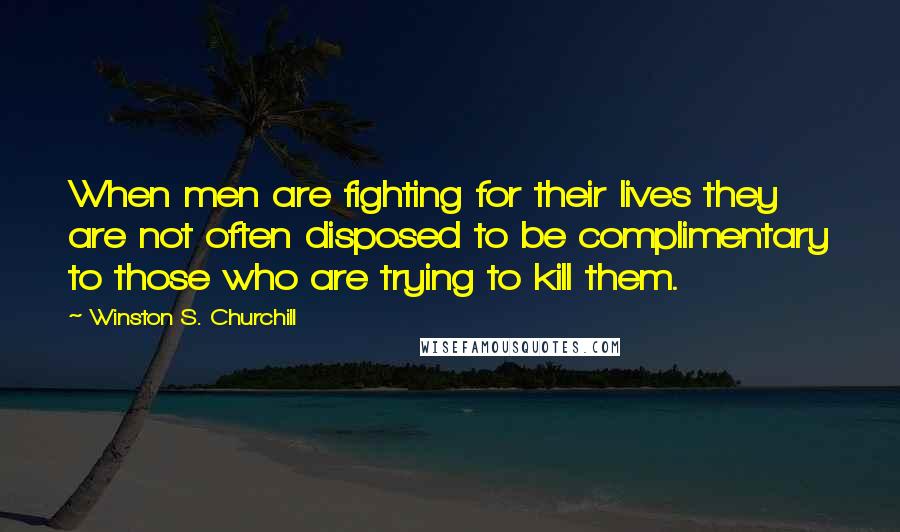 Winston S. Churchill Quotes: When men are fighting for their lives they are not often disposed to be complimentary to those who are trying to kill them.