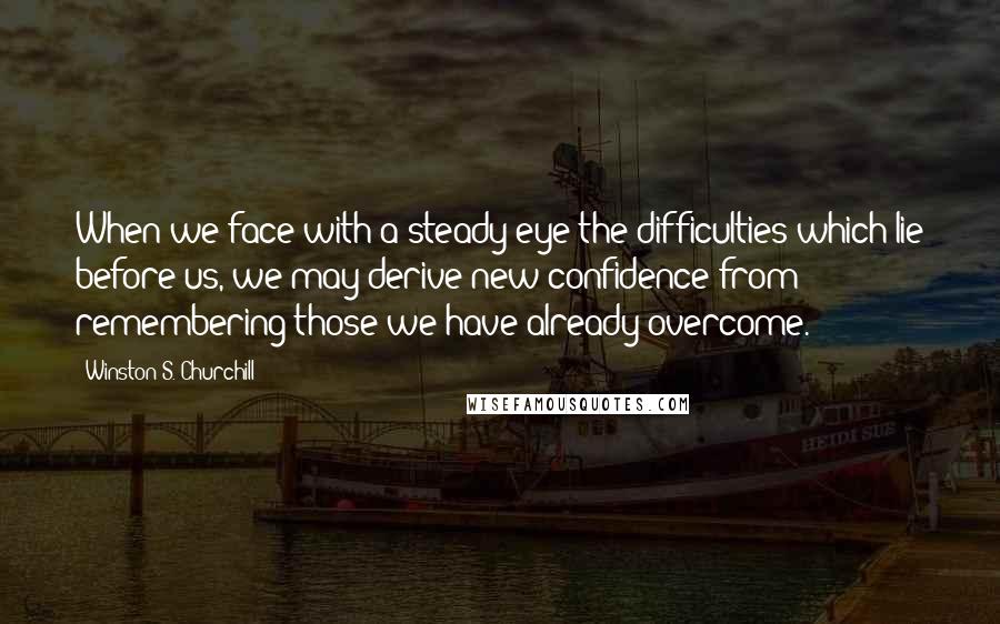 Winston S. Churchill Quotes: When we face with a steady eye the difficulties which lie before us, we may derive new confidence from remembering those we have already overcome.