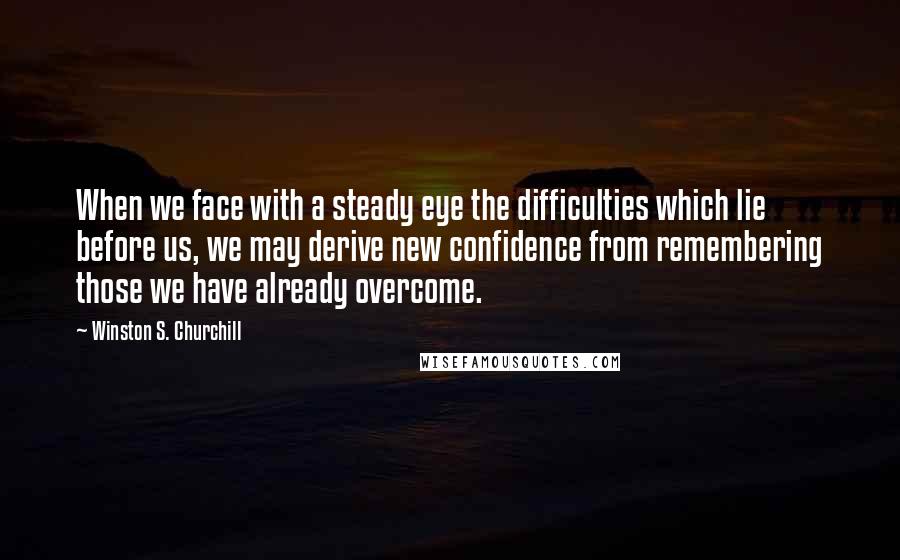 Winston S. Churchill Quotes: When we face with a steady eye the difficulties which lie before us, we may derive new confidence from remembering those we have already overcome.