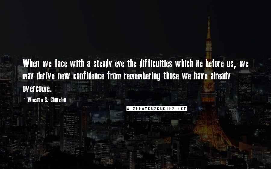 Winston S. Churchill Quotes: When we face with a steady eye the difficulties which lie before us, we may derive new confidence from remembering those we have already overcome.