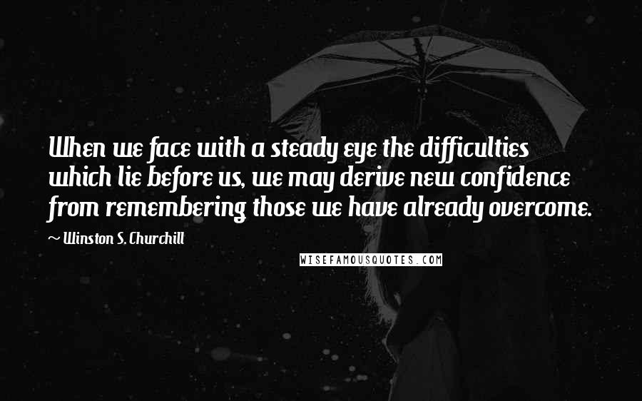 Winston S. Churchill Quotes: When we face with a steady eye the difficulties which lie before us, we may derive new confidence from remembering those we have already overcome.