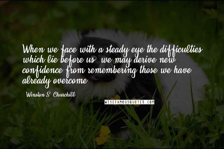Winston S. Churchill Quotes: When we face with a steady eye the difficulties which lie before us, we may derive new confidence from remembering those we have already overcome.