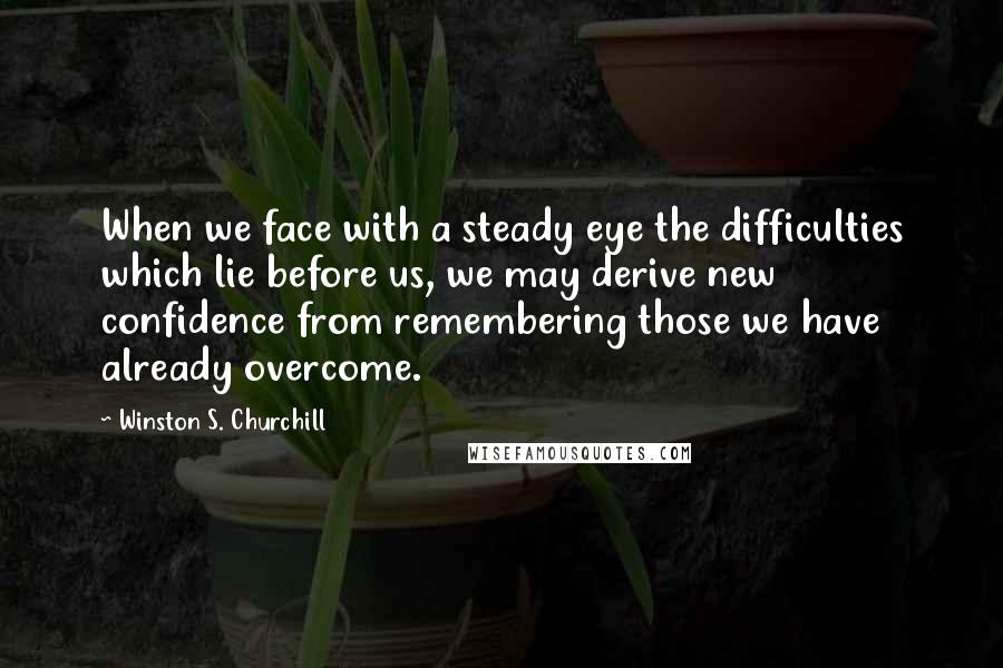 Winston S. Churchill Quotes: When we face with a steady eye the difficulties which lie before us, we may derive new confidence from remembering those we have already overcome.