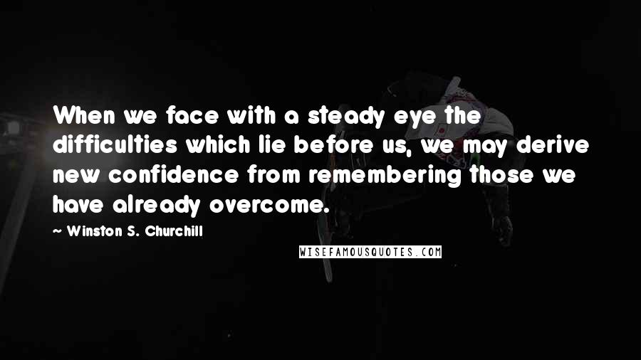 Winston S. Churchill Quotes: When we face with a steady eye the difficulties which lie before us, we may derive new confidence from remembering those we have already overcome.