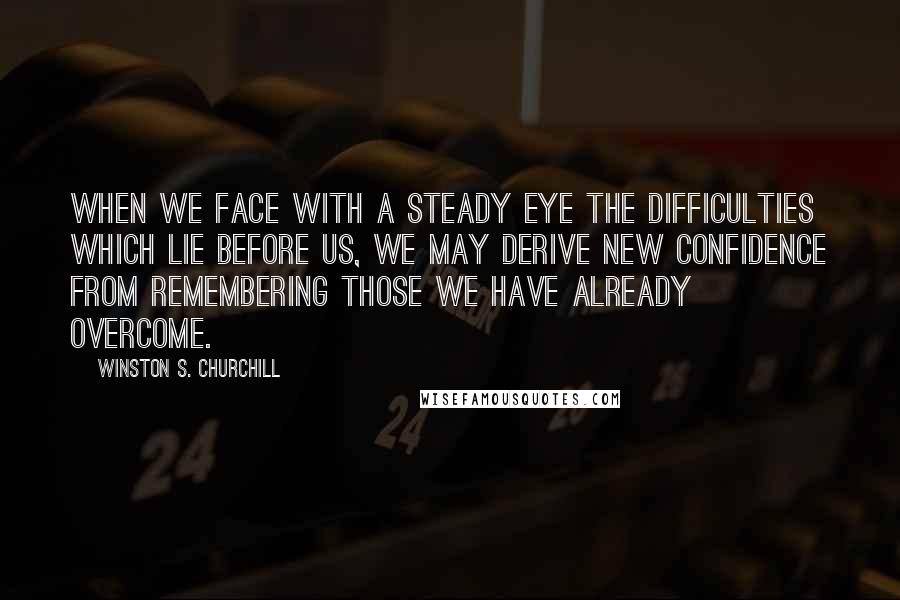 Winston S. Churchill Quotes: When we face with a steady eye the difficulties which lie before us, we may derive new confidence from remembering those we have already overcome.