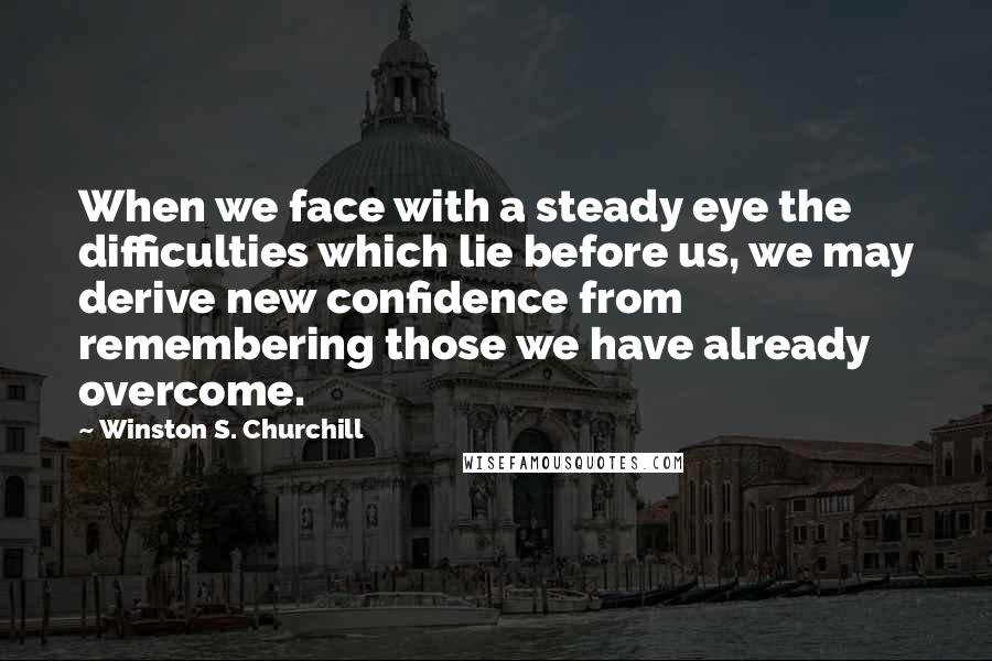 Winston S. Churchill Quotes: When we face with a steady eye the difficulties which lie before us, we may derive new confidence from remembering those we have already overcome.