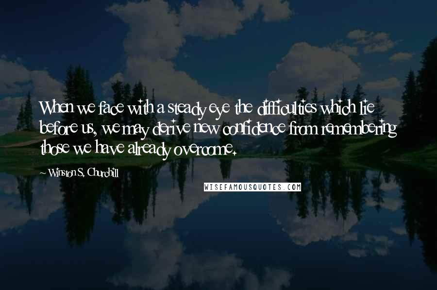 Winston S. Churchill Quotes: When we face with a steady eye the difficulties which lie before us, we may derive new confidence from remembering those we have already overcome.