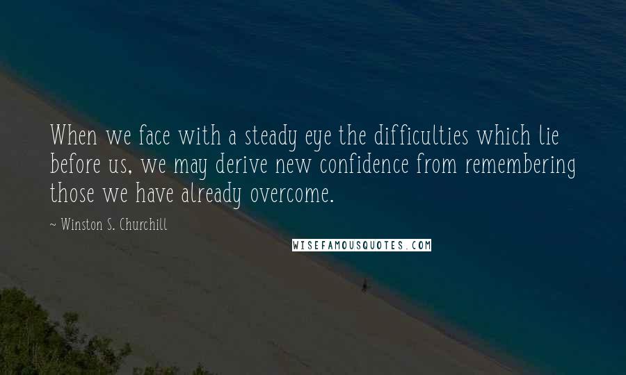 Winston S. Churchill Quotes: When we face with a steady eye the difficulties which lie before us, we may derive new confidence from remembering those we have already overcome.
