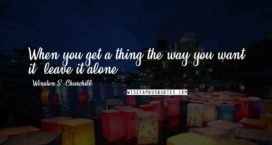 Winston S. Churchill Quotes: When you get a thing the way you want it, leave it alone.