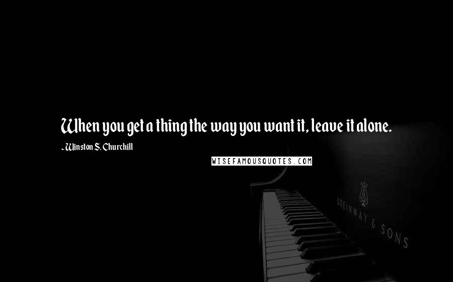 Winston S. Churchill Quotes: When you get a thing the way you want it, leave it alone.