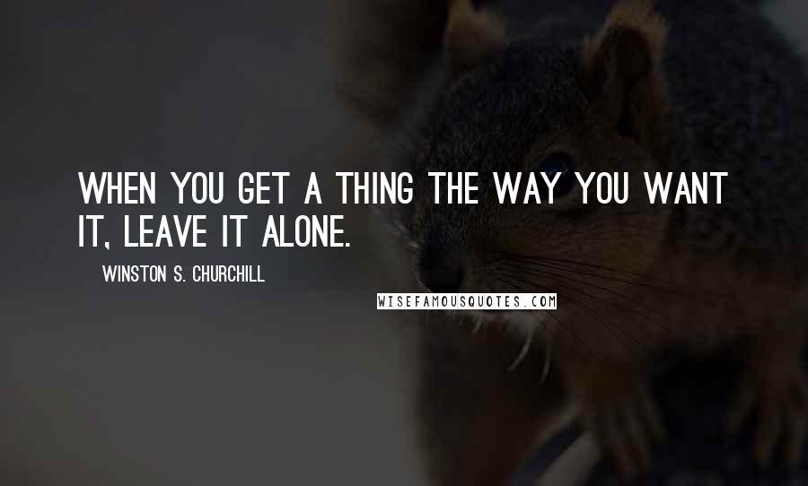 Winston S. Churchill Quotes: When you get a thing the way you want it, leave it alone.