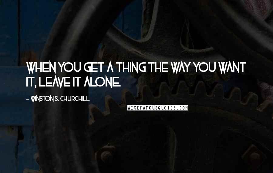 Winston S. Churchill Quotes: When you get a thing the way you want it, leave it alone.