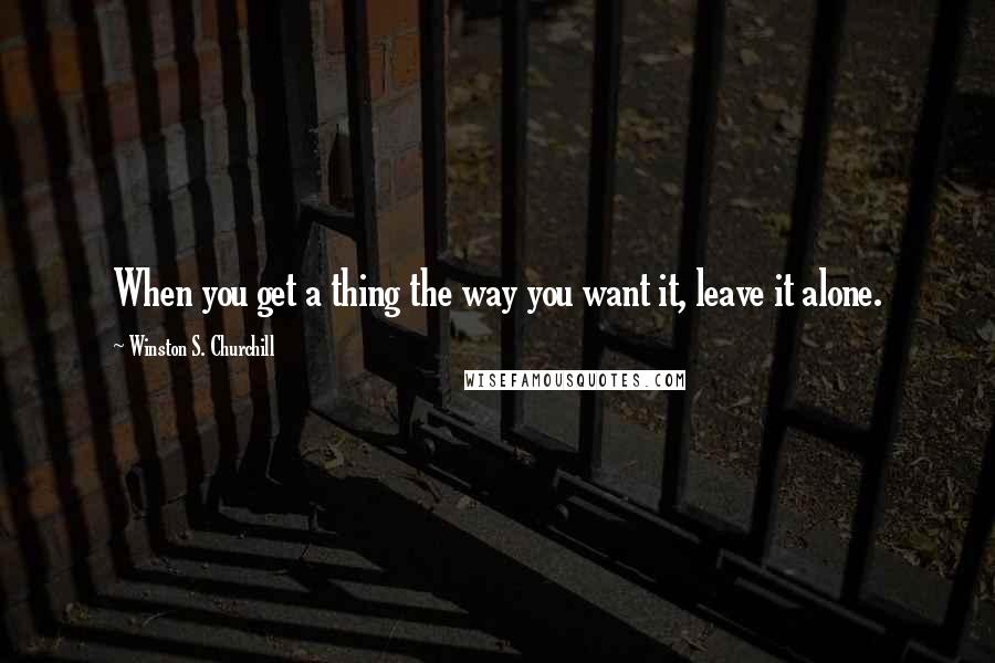 Winston S. Churchill Quotes: When you get a thing the way you want it, leave it alone.