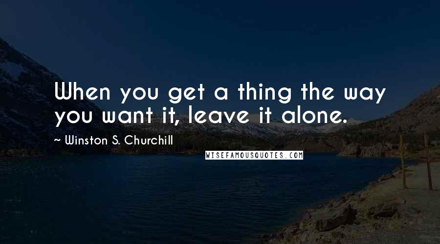 Winston S. Churchill Quotes: When you get a thing the way you want it, leave it alone.