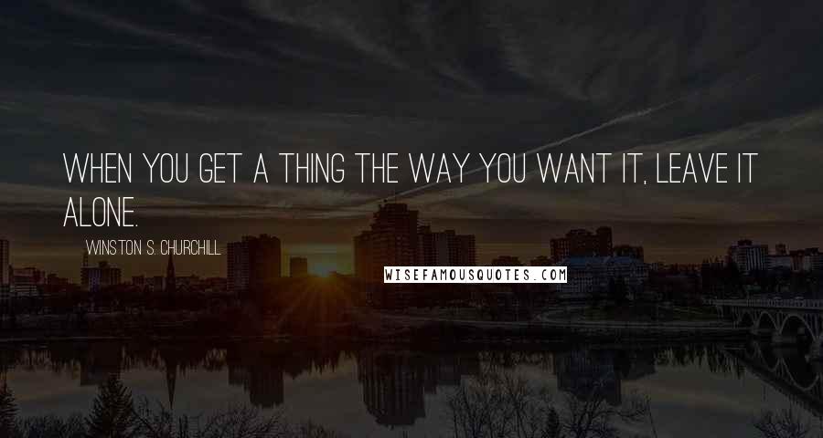 Winston S. Churchill Quotes: When you get a thing the way you want it, leave it alone.