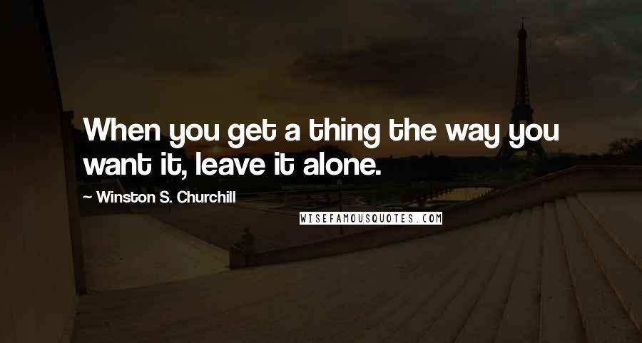 Winston S. Churchill Quotes: When you get a thing the way you want it, leave it alone.