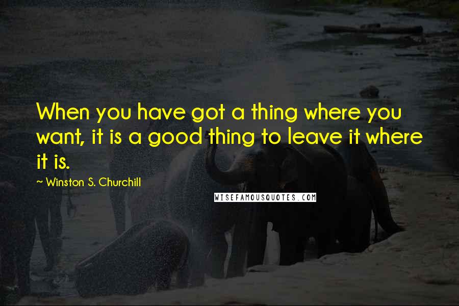 Winston S. Churchill Quotes: When you have got a thing where you want, it is a good thing to leave it where it is.