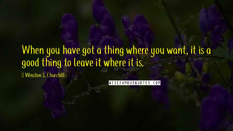 Winston S. Churchill Quotes: When you have got a thing where you want, it is a good thing to leave it where it is.