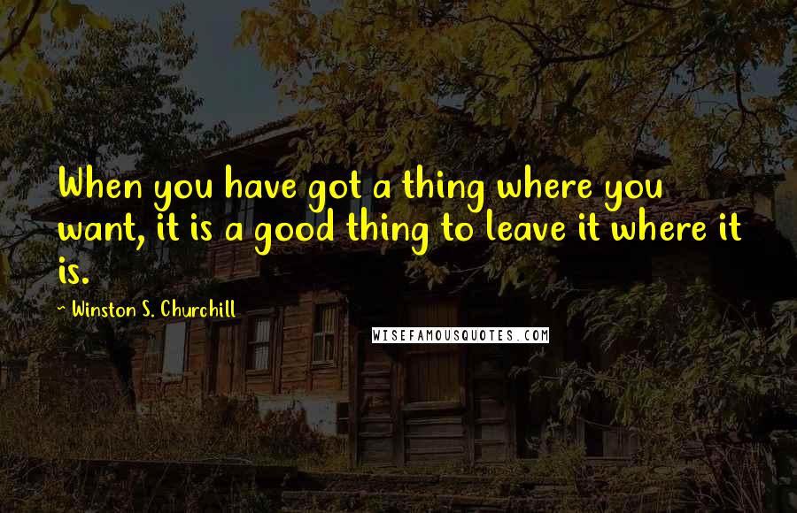 Winston S. Churchill Quotes: When you have got a thing where you want, it is a good thing to leave it where it is.