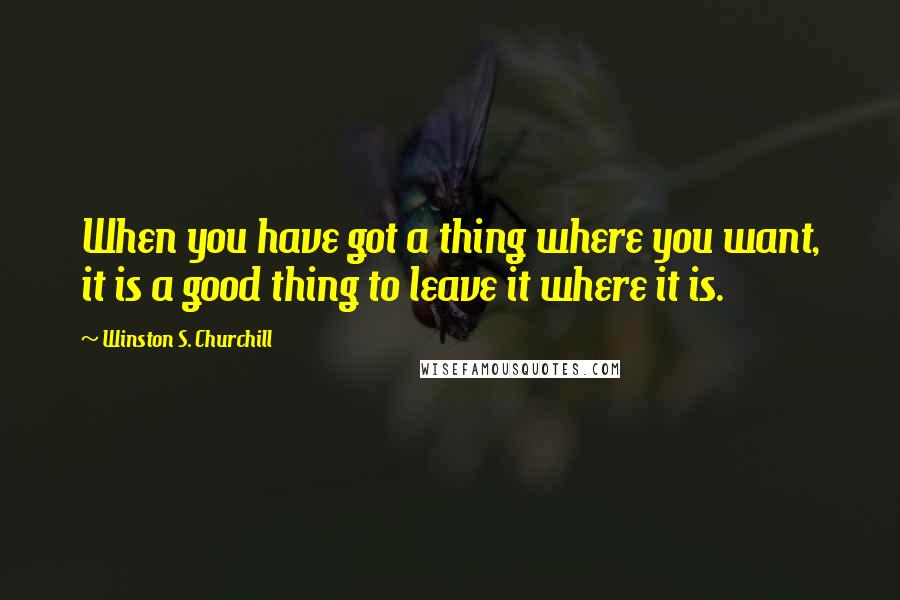 Winston S. Churchill Quotes: When you have got a thing where you want, it is a good thing to leave it where it is.