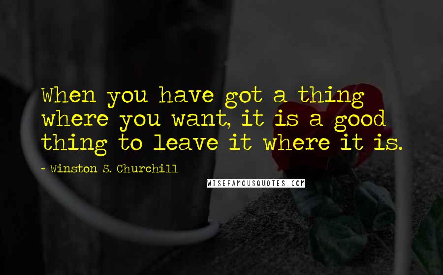 Winston S. Churchill Quotes: When you have got a thing where you want, it is a good thing to leave it where it is.