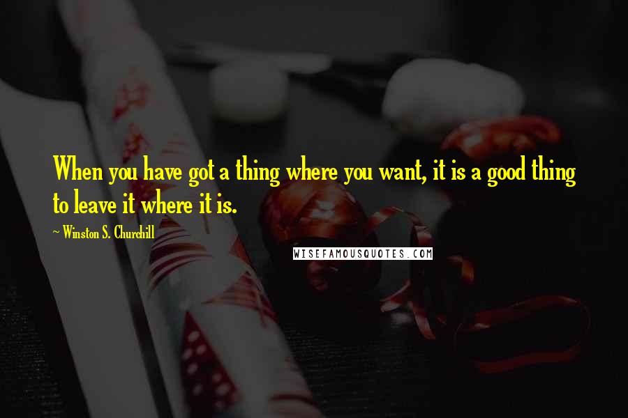 Winston S. Churchill Quotes: When you have got a thing where you want, it is a good thing to leave it where it is.