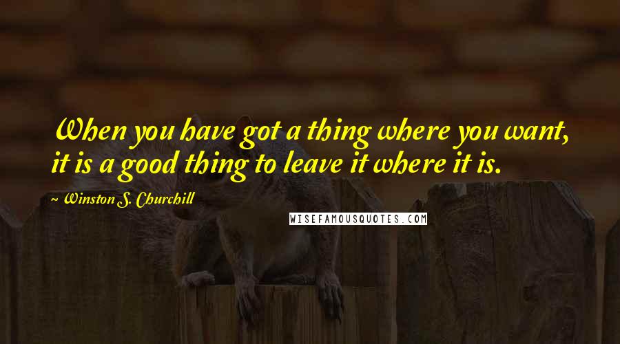 Winston S. Churchill Quotes: When you have got a thing where you want, it is a good thing to leave it where it is.