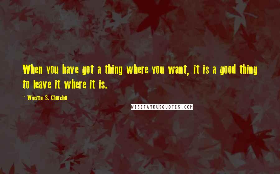 Winston S. Churchill Quotes: When you have got a thing where you want, it is a good thing to leave it where it is.