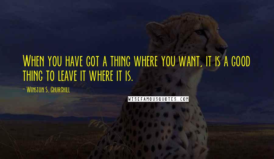 Winston S. Churchill Quotes: When you have got a thing where you want, it is a good thing to leave it where it is.