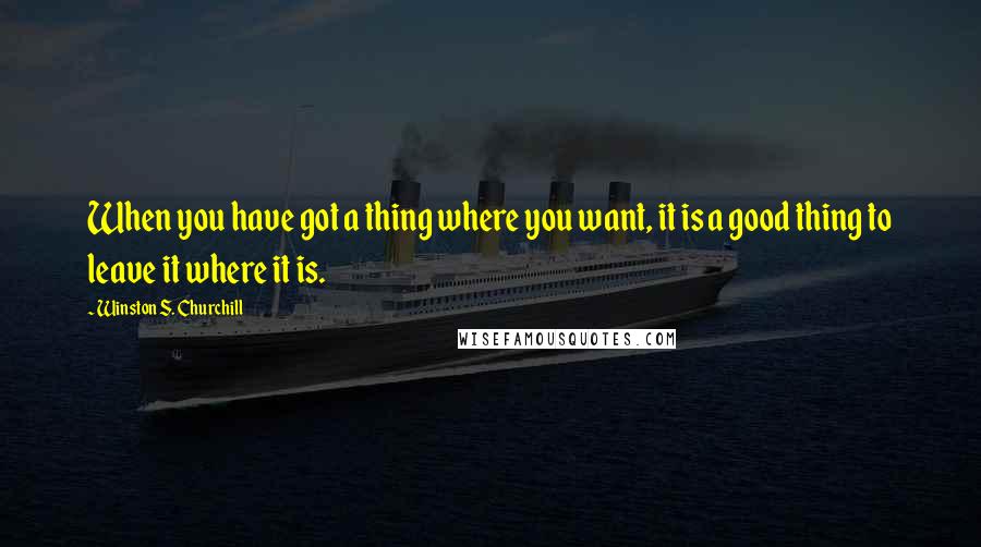 Winston S. Churchill Quotes: When you have got a thing where you want, it is a good thing to leave it where it is.